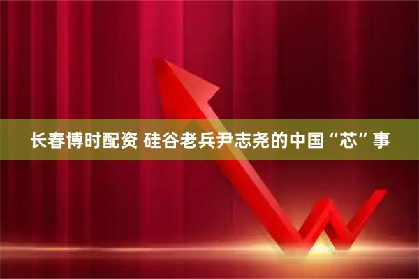 长春博时配资 硅谷老兵尹志尧的中国“芯”事