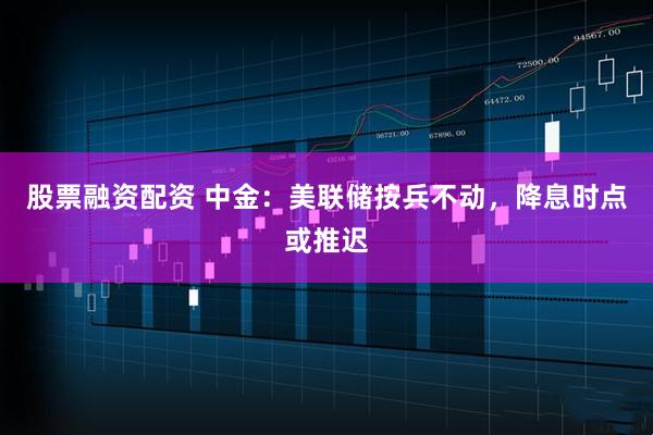 股票融资配资 中金：美联储按兵不动，降息时点或推迟