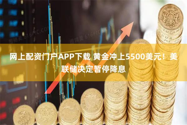 网上配资门户APP下载 黄金冲上5500美元！美联储决定暂停降息
