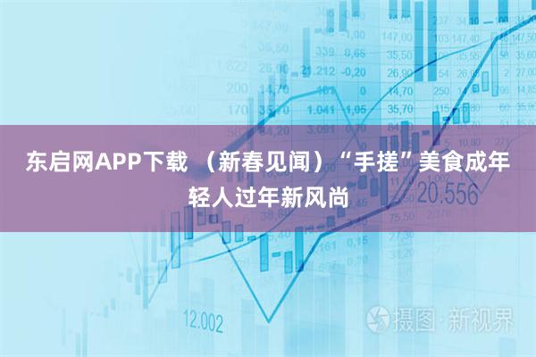 东启网APP下载 （新春见闻）“手搓”美食成年轻人过年新风尚