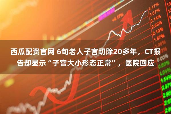 西瓜配资官网 6旬老人子宫切除20多年，CT报告却显示“子宫大小形态正常”，医院回应