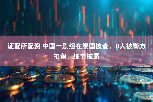证配所配资 中国一剧组在泰国被查，8人被警方扣留，细节披露